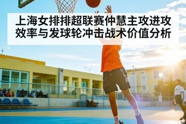 上海女排排超联赛仲慧主攻进攻效率与发球轮冲击战术价值分析